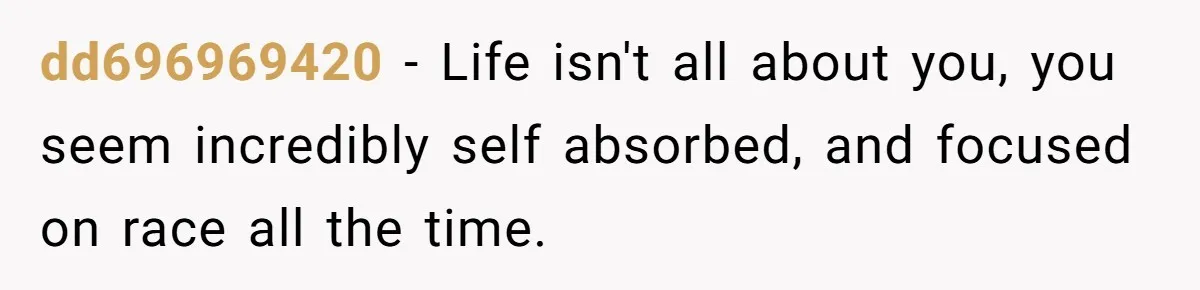 dd696969420 − Life isn't all about you, you seem incredibly self absorbed, and focused on race all the time.