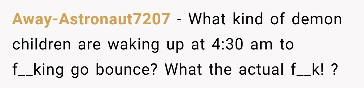 Away-Astronaut7207 − What kind of demon children are waking up at 4:30 am to f__king go bounce? What the actual f__k! ?