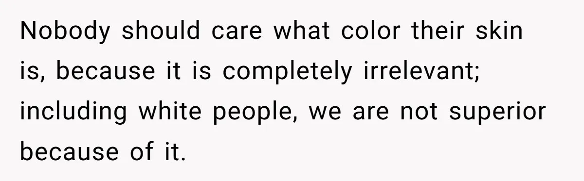 Nobody should care what color their skin is, because it is completely irrelevant; including white people, we are not superior because of it.