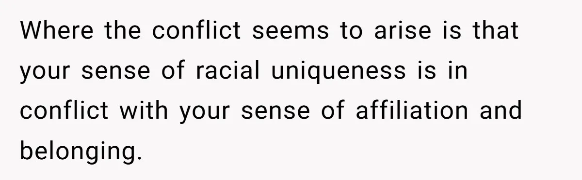 Where the conflict seems to arise is that your sense of racial uniqueness is in conflict with your sense of affiliation and belonging.