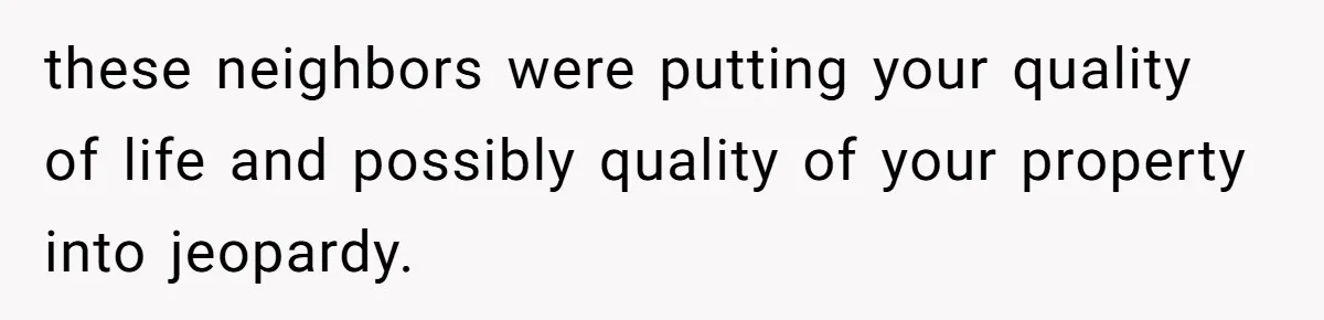 these neighbors were putting your quality of life and possibly quality of your property into jeopardy.