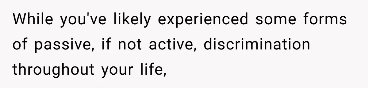 While you've likely experienced some forms of passive, if not active, discrimination throughout your life,