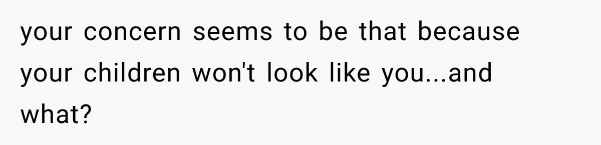 your concern seems to be that because your children won't look like you...and what?