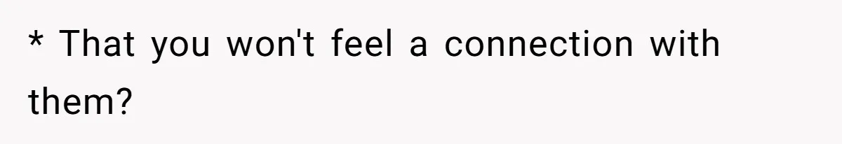 * That you won't feel a connection with them?