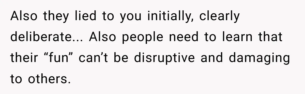 Also they lied to you initially, clearly deliberate... Also people need to learn that their “fun” can’t be disruptive and damaging to others.