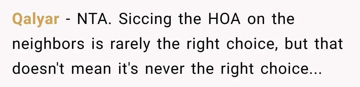 Qalyar − NTA. Siccing the HOA on the neighbors is rarely the right choice, but that doesn't mean it's never the right choice...