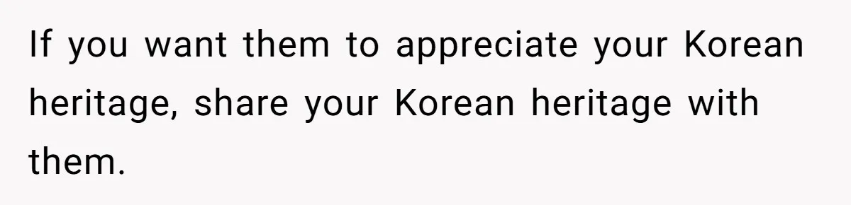 If you want them to appreciate your Korean heritage, share your Korean heritage with them.