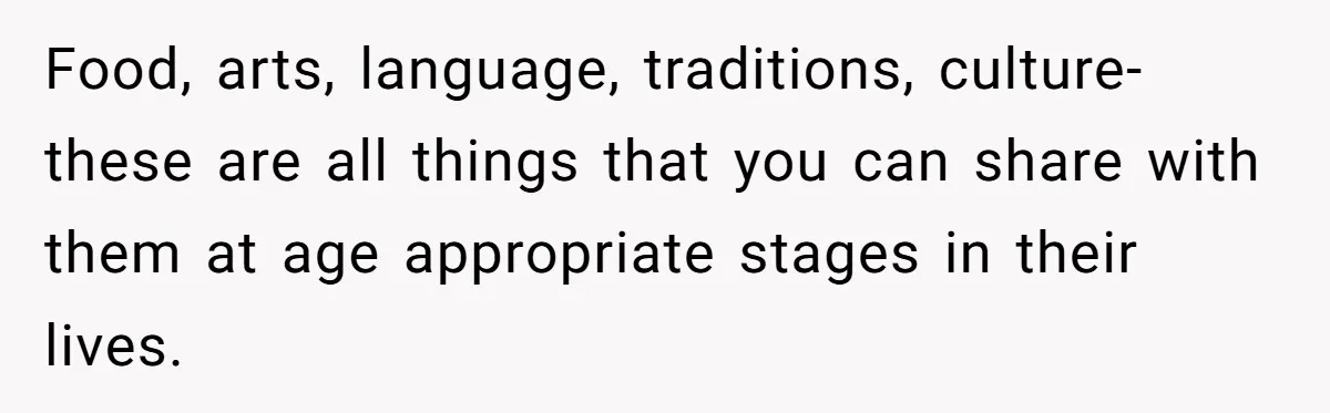 Food, arts, language, traditions, culture-these are all things that you can share with them at age appropriate stages in their lives.