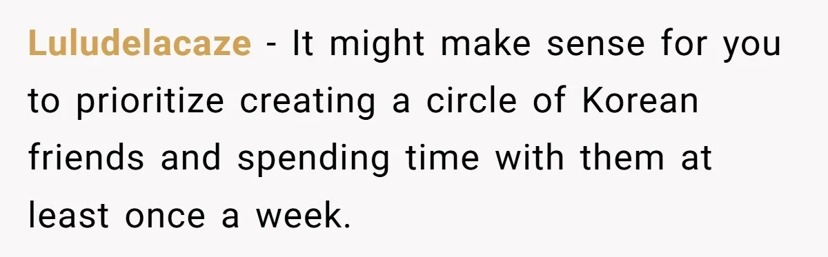 Luludelacaze − It might make sense for you to prioritize creating a circle of Korean friends and spending time with them at least once a week.