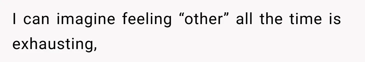I can imagine feeling “other” all the time is exhausting,