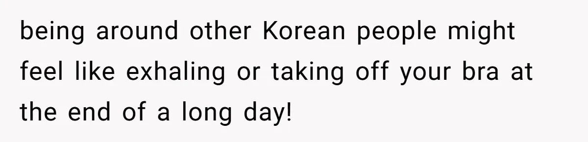 being around other Korean people might feel like exhaling or taking off your bra at the end of a long day!