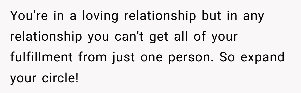 You’re in a loving relationship but in any relationship you can’t get all of your fulfillment from just one person. So expand your circle!
