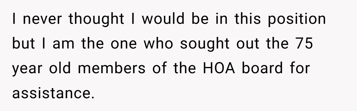 I never thought I would be in this position but I am the one who sought out the 75 year old members of the HOA board for assistance.