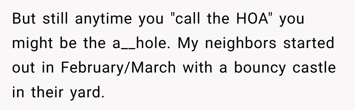 But still anytime you "call the HOA" you might be the a__hole. My neighbors started out in February/March with a bouncy castle in their yard.