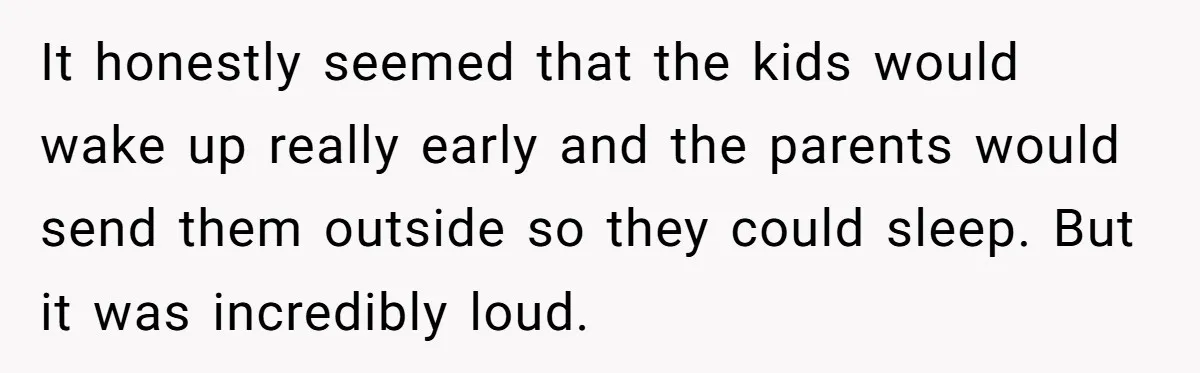 It honestly seemed that the kids would wake up really early and the parents would send them outside so they could sleep. But it was incredibly loud.