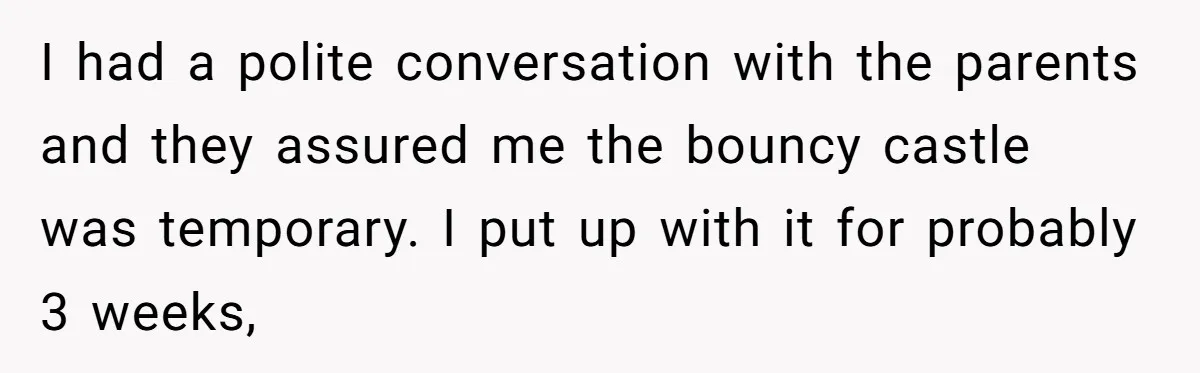 I had a polite conversation with the parents and they assured me the bouncy castle was temporary. I put up with it for probably 3 weeks,