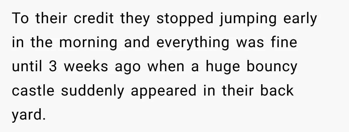 To their credit they stopped jumping early in the morning and everything was fine until 3 weeks ago when a huge bouncy castle suddenly appeared in their back yard.