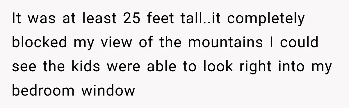 It was at least 25 feet tall..it completely blocked my view of the mountains I could see the kids were able to look right into my bedroom window
