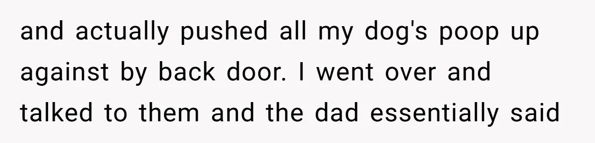 and actually pushed all my dog's poop up against by back door. I went over and talked to them and the dad essentially said
