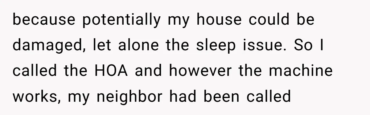 because potentially my house could be damaged, let alone the sleep issue. So I called the HOA and however the machine works, my neighbor had been called