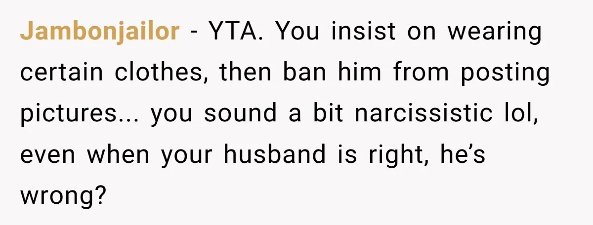 Jambonjailor − YTA. You insist on wearing certain clothes, then ban him from posting pictures... you sound a bit narcissistic lol, even when your husband is right, he’s wrong?