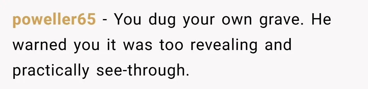 poweller65 − You dug your own grave. He warned you it was too revealing and practically see-through.