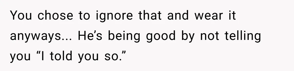 You chose to ignore that and wear it anyways... He’s being good by not telling you “I told you so.”