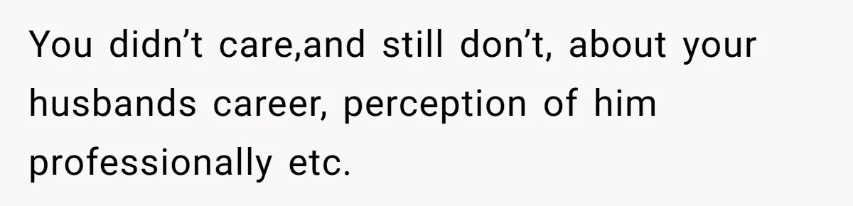 You didn’t care,and still don’t, about your husbands career, perception of him professionally etc.