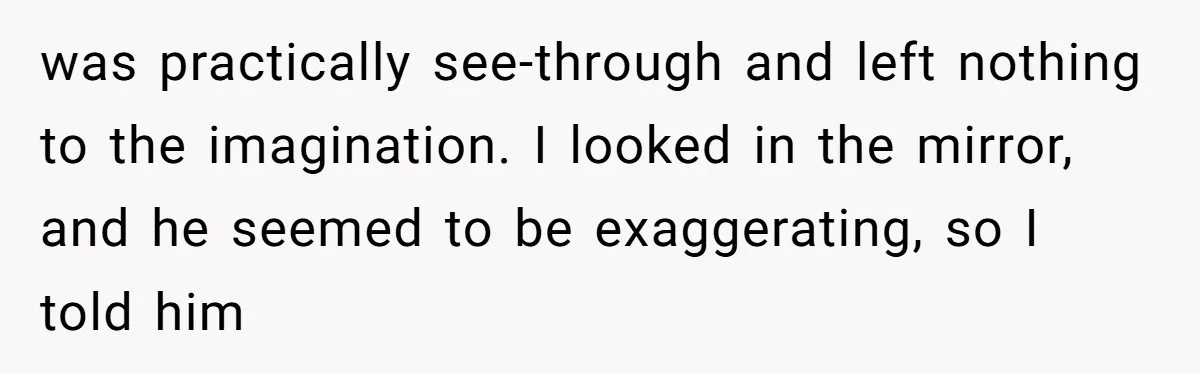 was practically see-through and left nothing to the imagination. I looked in the mirror, and he seemed to be exaggerating, so I told him