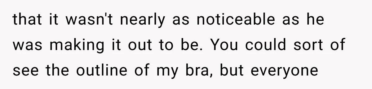 that it wasn't nearly as noticeable as he was making it out to be. You could sort of see the outline of my bra, but everyone