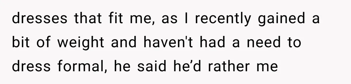 dresses that fit me, as I recently gained a bit of weight and haven't had a need to dress formal, he said he’d rather me