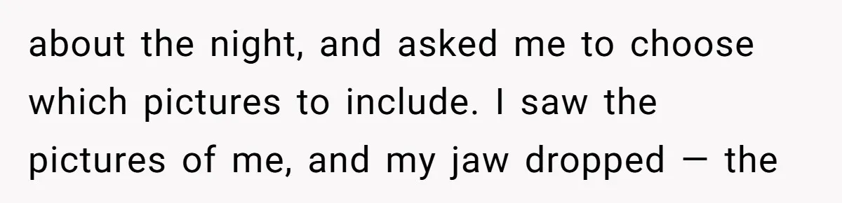 about the night, and asked me to choose which pictures to include. I saw the pictures of me, and my jaw dropped — the