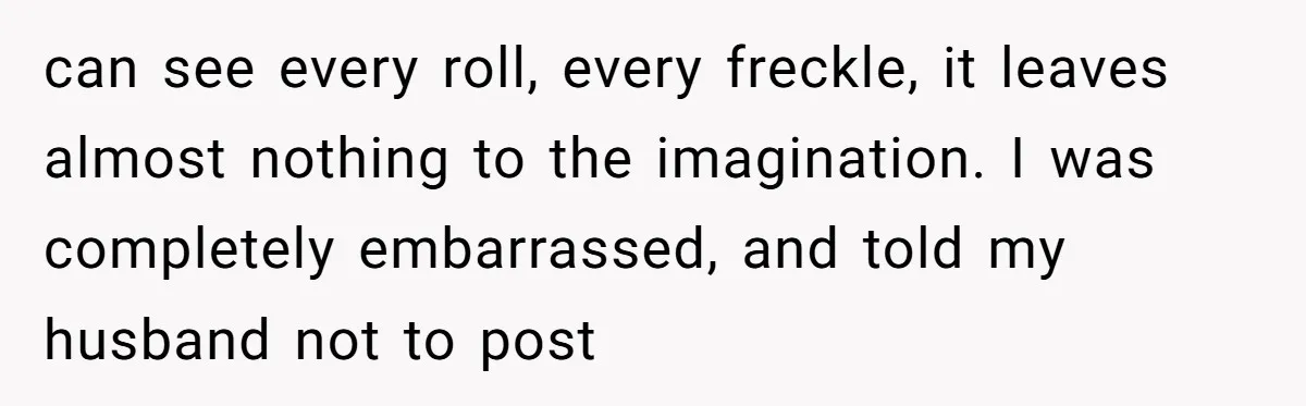 can see every roll, every freckle, it leaves almost nothing to the imagination. I was completely embarrassed, and told my husband not to post