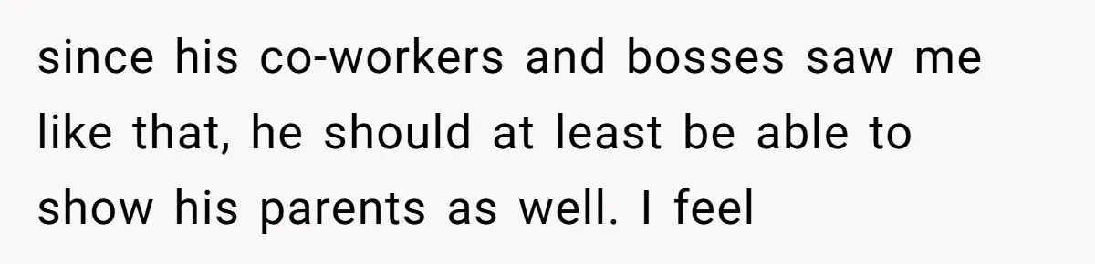 since his co-workers and bosses saw me like that, he should at least be able to show his parents as well. I feel