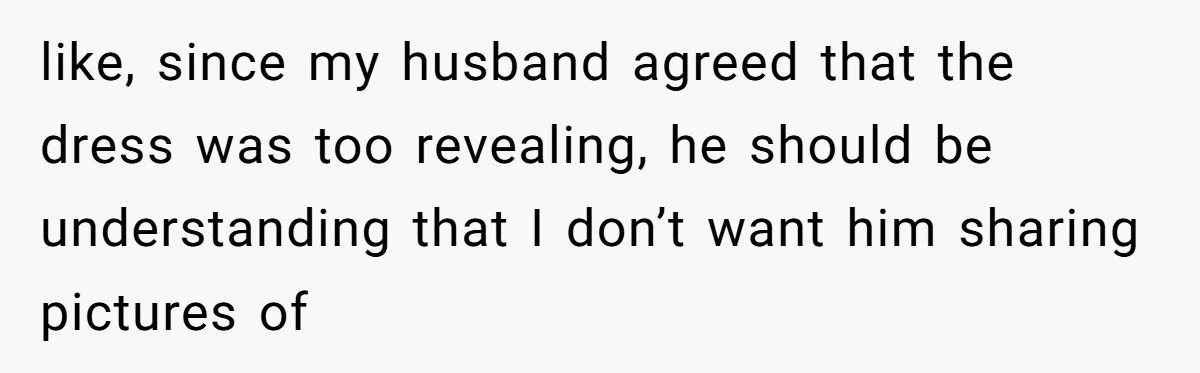 like, since my husband agreed that the dress was too revealing, he should be understanding that I don’t want him sharing pictures of