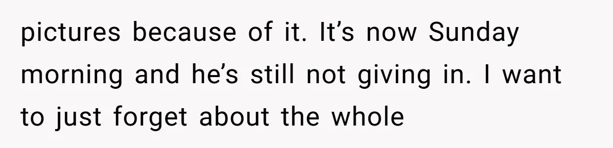 pictures because of it. It’s now Sunday morning and he’s still not giving in. I want to just forget about the whole