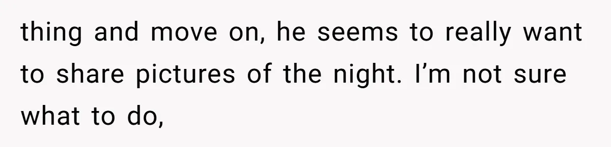 thing and move on, he seems to really want to share pictures of the night. I’m not sure what to do,