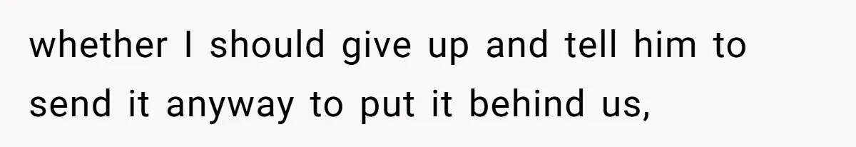 whether I should give up and tell him to send it anyway to put it behind us,