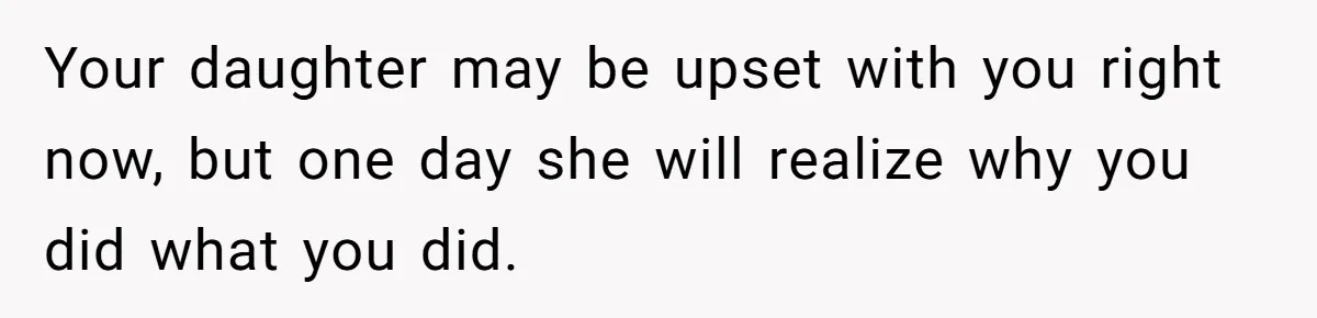 Your daughter may be upset with you right now, but one day she will realize why you did what you did.