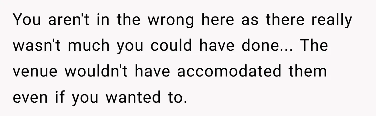 You aren't in the wrong here as there really wasn't much you could have done... The venue wouldn't have accomodated them even if you wanted to.