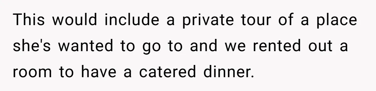 This would include a private tour of a place she's wanted to go to and we rented out a room to have a catered dinner.