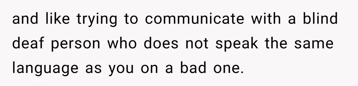 and like trying to communicate with a blind deaf person who does not speak the same language as you on a bad one.