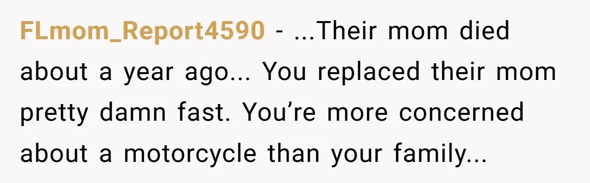 FLmom_Report4590 − ...Their mom died about a year ago... You replaced their mom pretty damn fast. You’re more concerned about a motorcycle than your family...