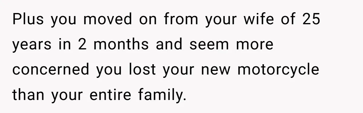 Plus you moved on from your wife of 25 years in 2 months and seem more concerned you lost your new motorcycle than your entire family.