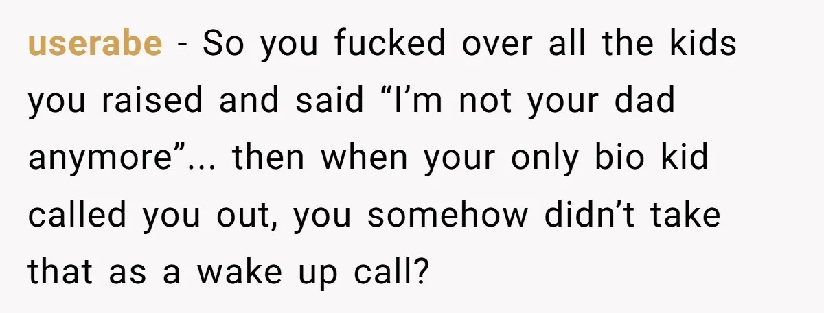 userabe − So you fucked over all the kids you raised and said “I’m not your dad anymore”... then when your only bio kid called you out, you somehow didn’t...