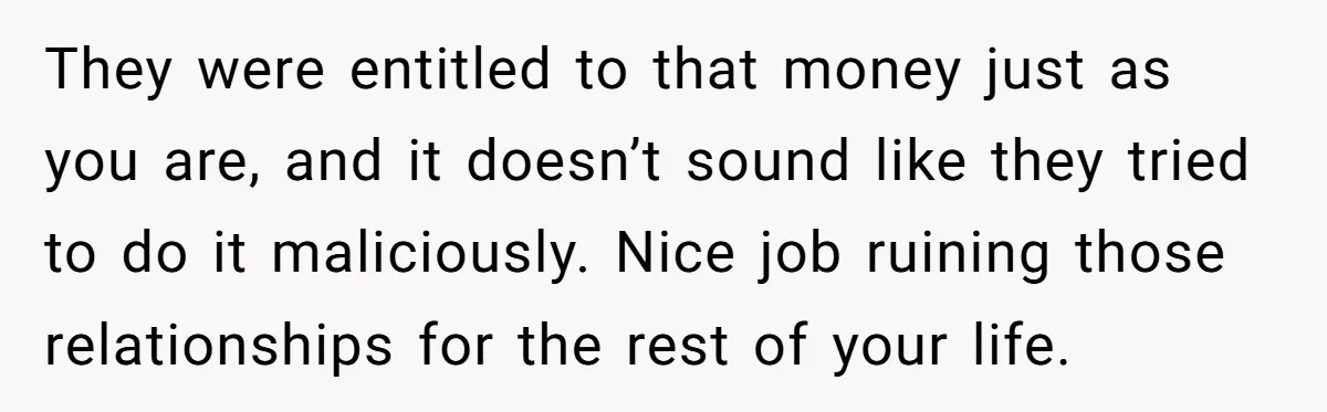 They were entitled to that money just as you are, and it doesn’t sound like they tried to do it maliciously. Nice job ruining those relationships for the rest of...
