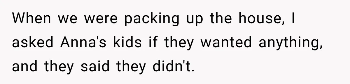 When we were packing up the house, I asked Anna's kids if they wanted anything, and they said they didn't.