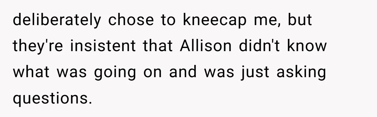 deliberately chose to kneecap me, but they're insistent that Allison didn't know what was going on and was just asking questions.