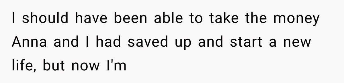 I should have been able to take the money Anna and I had saved up and start a new life, but now I'm