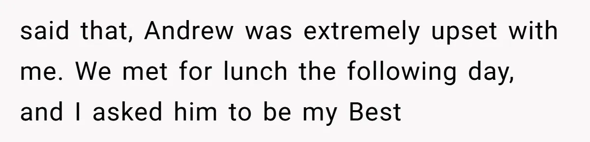 said that, Andrew was extremely upset with me. We met for lunch the following day, and I asked him to be my Best
